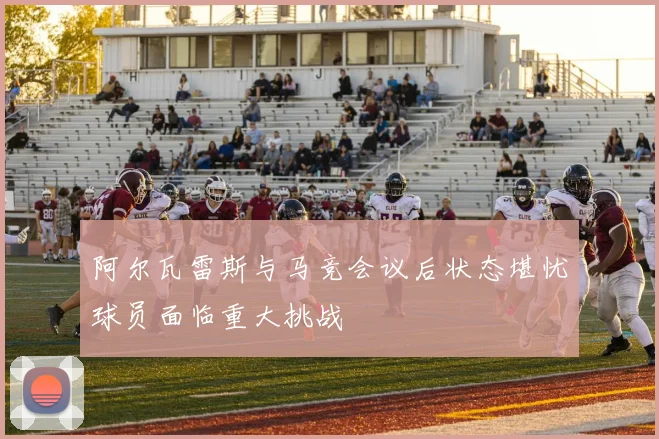 阿尔瓦雷斯与马竞会议后状态堪忧球员面临重大挑战