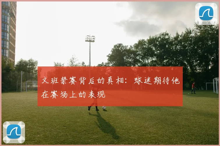 文班禁赛背后的真相：球迷期待他在赛场上的表现