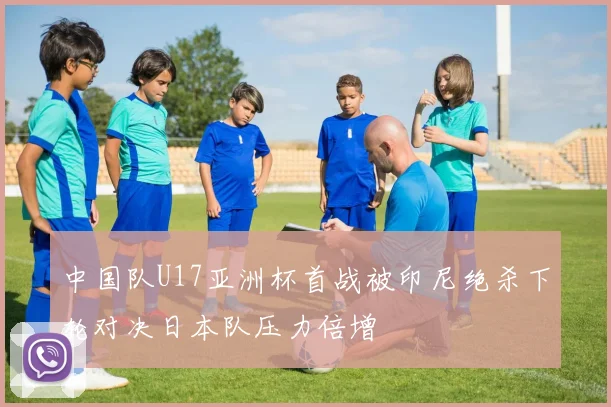 中国队U17亚洲杯首战被印尼绝杀下轮对决日本队压力倍增