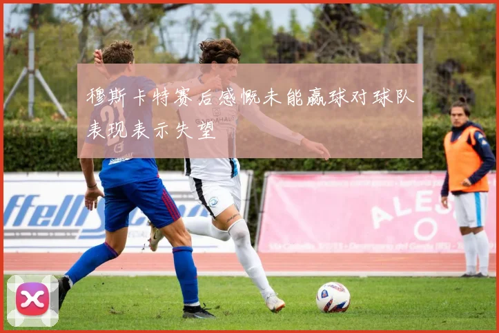 穆斯卡特赛后感慨未能赢球对球队表现表示失望