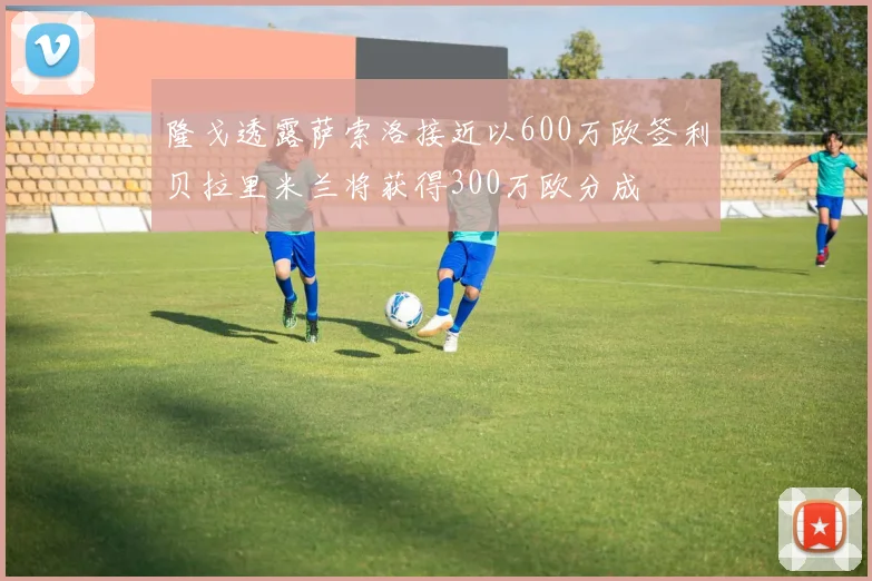 隆戈透露萨索洛接近以600万欧签利贝拉里米兰将获得300万欧分成
