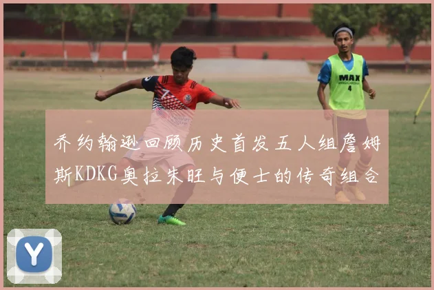 乔约翰逊回顾历史首发五人组詹姆斯KDKG奥拉朱旺与便士的传奇组合