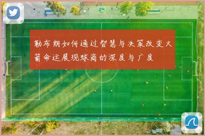勒布朗如何通过智慧与决策改变火箭命运展现球商的深度与广度