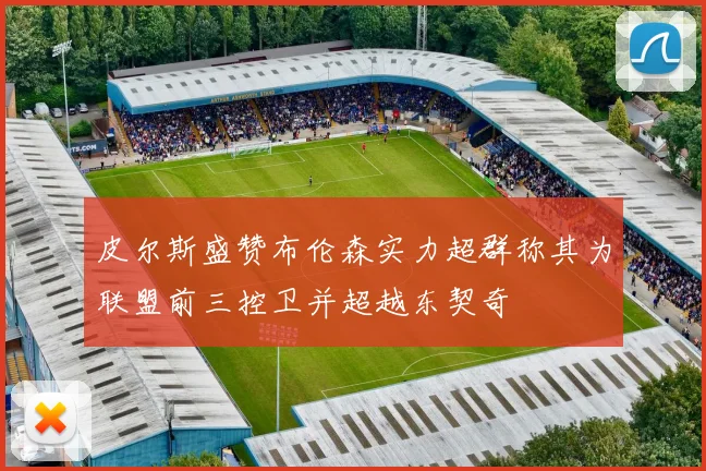 皮尔斯盛赞布伦森实力超群称其为联盟前三控卫并超越东契奇