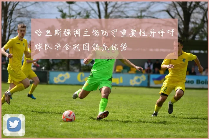 哈里斯强调主场防守重要性并呼吁球队学会巩固领先优势