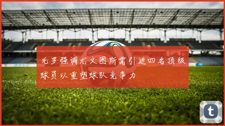 毛罗强调尤文图斯需引进四名顶级球员以重塑球队竞争力