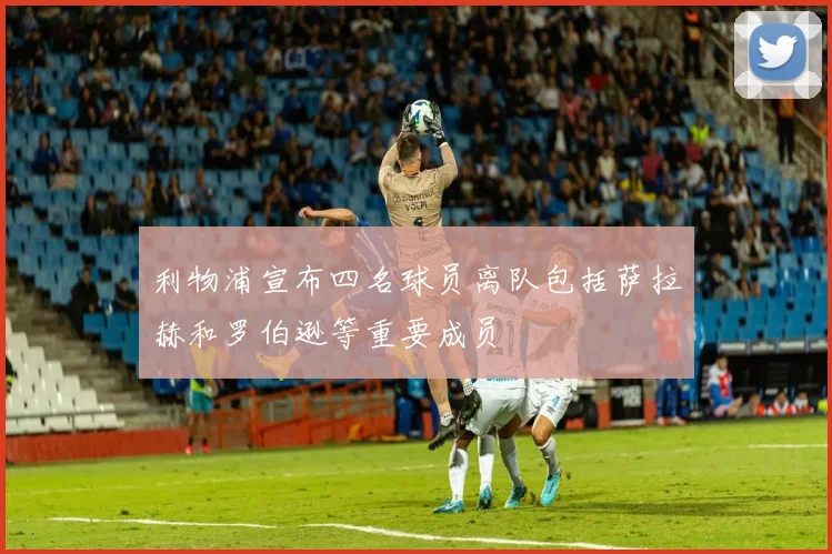 利物浦宣布四名球员离队包括萨拉赫和罗伯逊等重要成员