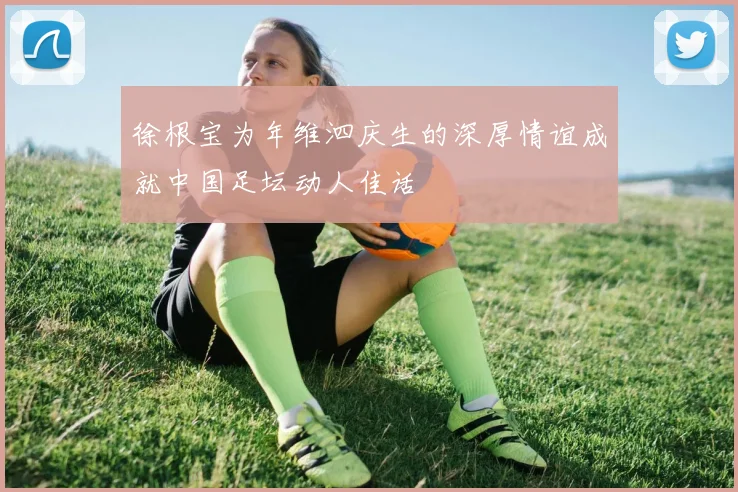 徐根宝为年维泗庆生的深厚情谊成就中国足坛动人佳话