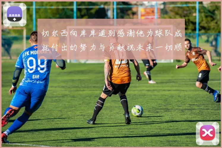 切尔西向库库道别感谢他为球队成就付出的努力与贡献祝未来一切顺利