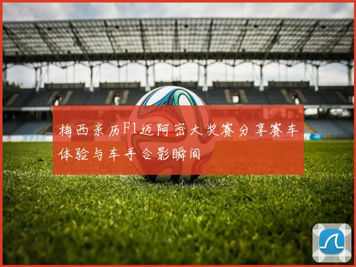 梅西亲历F1迈阿密大奖赛分享赛车体验与车手合影瞬间