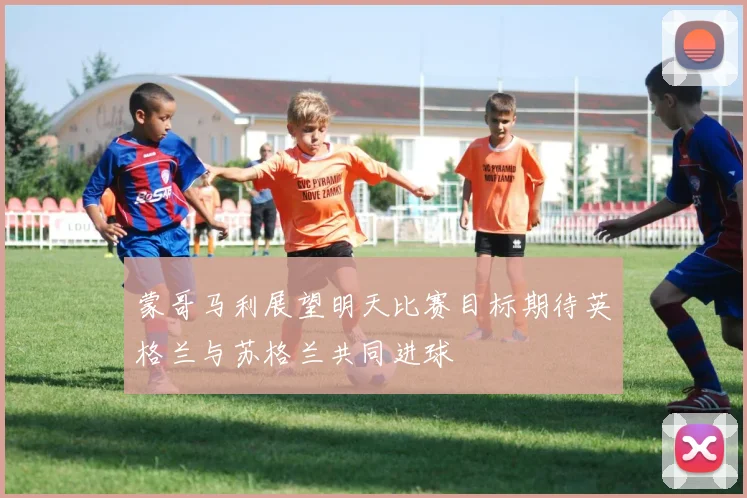 蒙哥马利展望明天比赛目标期待英格兰与苏格兰共同进球