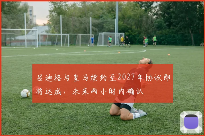吕迪格与皇马续约至2027年协议即将达成，未来两小时内确认
